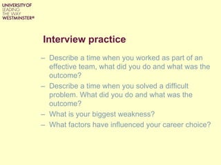 Interview practice
– Describe a time when you worked as part of an
effective team, what did you do and what was the
outcome?
– Describe a time when you solved a difficult
problem. What did you do and what was the
outcome?
– What is your biggest weakness?
– What factors have influenced your career choice?
 