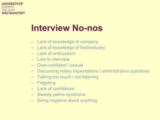 Interview No-nos
– Lack of knowledge of company
– Lack of knowledge of field/industry
– Lack of enthusiasm
– Late to interview
– Over-confident / casual
– Discussing salary expectations / administrative questions
– Talking too much / not listening
– Fidgeting
– Lack of confidence
– Sweaty palms syndrome
– Being negative about anything
 