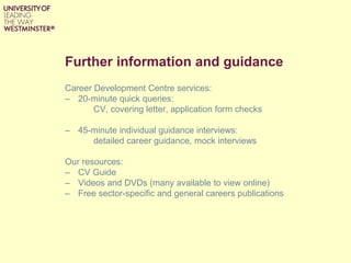 Further information and guidance
Career Development Centre services:
– 20-minute quick queries:
CV, covering letter, application form checks
– 45-minute individual guidance interviews:
detailed career guidance, mock interviews
Our resources:
– CV Guide
– Videos and DVDs (many available to view online)
– Free sector-specific and general careers publications
 