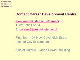 Contact Career Development Centre
www.westminster.ac.uk/careers
T: 020 7911 5184
E: careers@westminster.ac.uk
First floor, 101 New Cavendish Street
(next to Cav St campus)
Also at Harrow – Maria Hewlett building
 