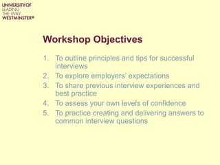 Workshop Objectives
1. To outline principles and tips for successful
interviews
2. To explore employers’ expectations
3. To share previous interview experiences and
best practice
4. To assess your own levels of confidence
5. To practice creating and delivering answers to
common interview questions
 