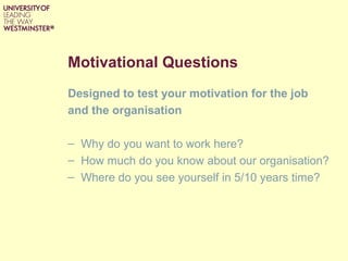 Motivational Questions
Designed to test your motivation for the job
and the organisation
– Why do you want to work here?
– How much do you know about our organisation?
– Where do you see yourself in 5/10 years time?
 