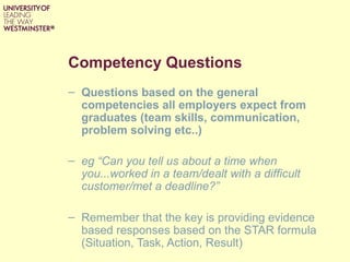 Competency Questions
– Questions based on the general
competencies all employers expect from
graduates (team skills, communication,
problem solving etc..)
– eg “Can you tell us about a time when
you...worked in a team/dealt with a difficult
customer/met a deadline?”
– Remember that the key is providing evidence
based responses based on the STAR formula
(Situation, Task, Action, Result)
 