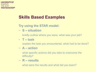 Skills Based Examples
Try using the STAR model:
– S – situation
briefly outline where you were, what was your job?
- T – task
explain the task you encountered, what had to be done?
– A – action
what specific actions did you take to overcome the
difficulty?
– R – results
what were the results and what did you learn?
 
