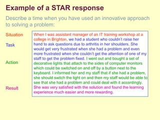Example of a STAR response
Describe a time when you have used an innovative approach
to solving a problem:
Situation
Task
Action
Result
When I was assistant manager of an IT training workshop at a
college in Brighton, we had a student who couldn’t raise her
hand to ask questions due to arthritis in her shoulders. She
would get very frustrated when she had a problem and even
more frustrated when she couldn’t get the attention of one of my
staff to get the problem fixed. I went out and bought a set of
decorative lights that attach to the sides of computer monitors
which could be switched on and off by a button next to the
keyboard. I informed her and my staff that if she had a problem,
she should switch the light on and then my staff would be able to
see that she had a problem and could deal with it accordingly.
She was very satisfied with the solution and found the learning
experience much easier and more rewarding.
 