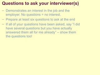 Questions to ask your interviewer(s)
– Demonstrates an interest in the job and the
employer. No questions = no interest.
– Prepare at least six questions to ask at the end
– If all of your questions have been asked, say “I did
have several questions but you have actually
answered them all for me already” – show them
the questions too!
 