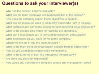 Questions to ask your interviewer(s)
– Why has the position become available?
– What are the main objectives and responsibilities of the position?
– How does the company expect these objectives to be met?
– What are the measures used to judge how successful I am in the role?
– What obstacles are commonly encountered in reaching these objectives?
– What is the desired time frame for reaching the objectives?
– What can I expect from you in terms of development and support?
– What aspirations do you have for me at the company?
– Where will the job fit into the team structure?
– What is the main thing the organisation expects from its employees?
– How do you build good relationships within teams?
– What is the turnover of staff like throughout the company?
– Are there any plans for expansion?
– How would you describe the company culture and management style?
 