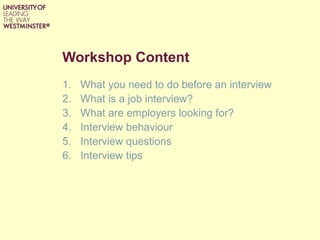 Workshop Content
1. What you need to do before an interview
2. What is a job interview?
3. What are employers looking for?
4. Interview behaviour
5. Interview questions
6. Interview tips
 