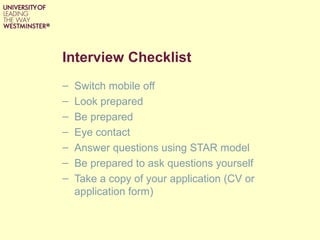 Interview Checklist
– Switch mobile off
– Look prepared
– Be prepared
– Eye contact
– Answer questions using STAR model
– Be prepared to ask questions yourself
– Take a copy of your application (CV or
application form)
 