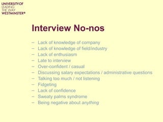 Interview No-nos
– Lack of knowledge of company
– Lack of knowledge of field/industry
– Lack of enthusiasm
– Late to interview
– Over-confident / casual
– Discussing salary expectations / administrative questions
– Talking too much / not listening
– Fidgeting
– Lack of confidence
– Sweaty palms syndrome
– Being negative about anything
 