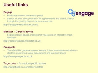 Useful links
Engage
– Brand new careers and events portal.
– Search for jobs, book yourself in for appointments and events, search
through the growing bank of careers resources.
http://engage.westminster.ac.uk
Monster – Careers advice
– Features lots of advice, instructional videos and an interactive mock
interview
http://career-advice.monster.co.uk
Prospects
– The official UK graduate careers website, lots of information and advice –
ideal for researching salary expectations and job descriptions
http://www.prospects.ac.uk
Target Jobs – for sector-specific advice
http://targetjobs.co.uk/career-sectors
 