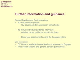 Further information and guidance
Career Development Centre services:
– 20-minute quick queries:
CV, covering letter, application form checks
– 45-minute individual guidance interviews:
detailed career guidance, mock interviews
– Book your appointments using the Engage system
Our resources:
– CV Guide – available to download as a resource on Engage
– Free sector-specific and general careers publications
 