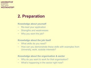 2. Preparation
Knowledge about yourself
– Re-read your application
– Strengths and weaknesses
– Why you want the job?
Knowledge about the job itself
– What skills do you need?
– How can you demonstrate these skills with examples from
University, work, outside interests?
Knowledge about the organisation & sector
– Why do you want to work for that organisation?
– What’s happening in the sector right now?
 