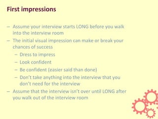 First impressions
– Assume your interview starts LONG before you walk
into the interview room
– The initial visual impression can make or break your
chances of success
– Dress to impress
– Look confident
– Be confident (easier said than done)
– Don’t take anything into the interview that you
don’t need for the interview
– Assume that the interview isn’t over until LONG after
you walk out of the interview room
 