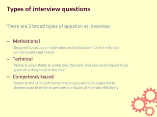 Types of interview questions
There are 3 broad types of question at interview:
– Motivational
Designed to test your motivation and enthusiasm for the role, the
company and your future
– Technical
Relate to your ability to undertake the tasks that you could expect to be
given on a daily basis in the role
– Competency-based
Relate to the skills and competencies you would be expected to
demonstrate in order to perform the duties of the role effectively
 