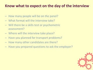 Know what to expect on the day of the interview
– How many people will be on the panel?
– What format will the interview take?
– Will there be a skills test or psychometric
assessment?
– Where will the interview take place?
– Have you planned for transport problems?
– How many other candidates are there?
– Have you prepared questions to ask the employer?
 