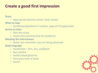 Create a good first impression
Dress
– Appropriate business dress clean shoes!
What to take
– Certificates/portfolio if needed, copy of CV/application
Arrive on time
– Plan the route
– Leave extra journey time for problems
Meeting the interviewers
– Relax, but remember you are being observed
Body language
– Handshake – firm, dry, confident
– Eye contact
– Avoid closed gestures
– Vary your tone of voice
– Smile!
 