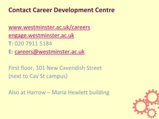 Contact Career Development Centre
www.westminster.ac.uk/careers
engage.westminster.ac.uk
T: 020 7911 5184
E: careers@westminster.ac.uk
First floor, 101 New Cavendish Street
(next to Cav St campus)
Also at Harrow – Maria Hewlett building
 