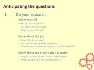 Anticipating the questions
1. Do your research
Know yourself
– Re-read your application
– Strengths and weaknesses
– Why you want the job?
Know about the job
– What skills do you need?
– How can you demonstrate these skills
with examples from University, work, outside interests?
Know about the organisation & sector
– Why do you want to work for that organisation?
– What’s happening in the sector right now?
 