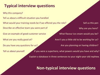Typical interview questions
Non-typical interview questions
Why this company?
Tell us about yourself
Describe an effective team you were part of
What would your training needs be if we offered you the role?
Tell us about a difficult situation you handled
Give an example of good customer service
What are you really good at?
Do you have any questions for us?
Why are you here?
Sell us this pen
What flavour ice cream would you be?
If you were a superhero, what powers would you have and why?
Aren’t you a little old to be working for us?
Are you planning on having children?
Explain a database in three sentences to your eight-year-old nephew.
 