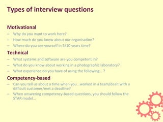 Types of interview questions
Motivational
– Why do you want to work here?
– How much do you know about our organisation?
– Where do you see yourself in 5/10 years time?
Technical
– What systems and software are you competent in?
– What do you know about working in a photographic laboratory?
– What experience do you have of using the following… ?
Competency-based
– Can you tell us about a time when you...worked in a team/dealt with a
difficult customer/met a deadline?
– When answering competency-based questions, you should follow the
STAR model…
 