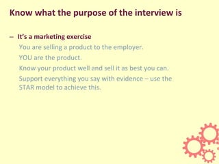 Know what the purpose of the interview is
– It’s a marketing exercise
You are selling a product to the employer.
YOU are the product.
Know your product well and sell it as best you can.
Support everything you say with evidence – use the
STAR model to achieve this.
 