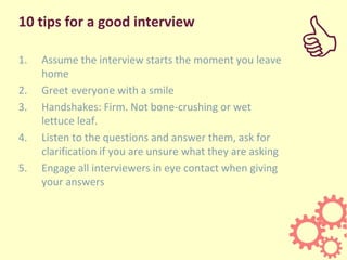 10 tips for a good interview
1. Assume the interview starts the moment you leave
home
2. Greet everyone with a smile
3. Handshakes: Firm. Not bone-crushing or wet
lettuce leaf.
4. Listen to the questions and answer them, ask for
clarification if you are unsure what they are asking
5. Engage all interviewers in eye contact when giving
your answers
C
 