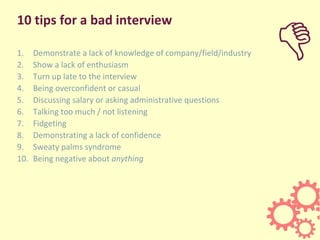 10 tips for a bad interview
1. Demonstrate a lack of knowledge of company/field/industry
2. Show a lack of enthusiasm
3. Turn up late to the interview
4. Being overconfident or casual
5. Discussing salary or asking administrative questions
6. Talking too much / not listening
7. Fidgeting
8. Demonstrating a lack of confidence
9. Sweaty palms syndrome
10. Being negative about anything
D
 