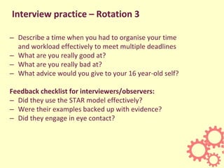 Interview practice – Rotation 3
– Describe a time when you had to organise your time
and workload effectively to meet multiple deadlines
– What are you really good at?
– What are you really bad at?
– What advice would you give to your 16 year-old self?
Feedback checklist for interviewers/observers:
– Did they use the STAR model effectively?
– Were their examples backed up with evidence?
– Did they engage in eye contact?
 