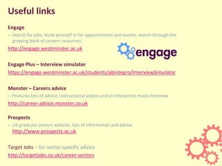 Useful links
Engage
– Search for jobs, book yourself in for appointments and events, search through the
growing bank of careers resources.
http://engage.westminster.ac.uk
Engage Plus – Interview simulator
https://engage.westminster.ac.uk/students/abintegro/InterviewSimulator
Monster – Careers advice
– Features lots of advice, instructional videos and an interactive mock interview
http://career-advice.monster.co.uk
Prospects
– UK graduate careers website, lots of information and advice
http://www.prospects.ac.uk
Target Jobs – for sector-specific advice
http://targetjobs.co.uk/career-sectors
 