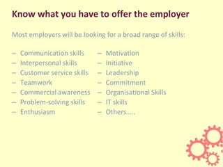 Know what you have to offer the employer
– Communication skills
– Interpersonal skills
– Customer service skills
– Teamwor...
