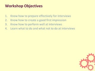 Workshop Objectives
1. Know how to prepare effectively for interviews
2. Know how to create a good first impression
3. Know how to perform well at interviews
4. Learn what to do and what not to do at interviews
 