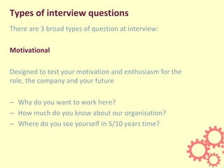Types of interview questions
There are 3 broad types of question at interview:
Motivational
Designed to test your motivation and enthusiasm for the
role, the company and your future
– Why do you want to work here?
– How much do you know about our organisation?
– Where do you see yourself in 5/10 years time?
 