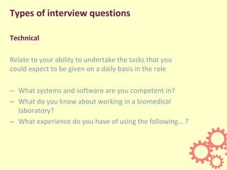 Types of interview questions
Technical
Relate to your ability to undertake the tasks that you
could expect to be given on a daily basis in the role
– What systems and software are you competent in?
– What do you know about working in a biomedical
laboratory?
– What experience do you have of using the following… ?
 