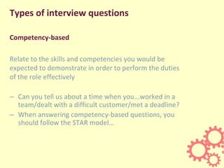 Types of interview questions
Competency-based
Relate to the skills and competencies you would be
expected to demonstrate in order to perform the duties
of the role effectively
– Can you tell us about a time when you...worked in a
team/dealt with a difficult customer/met a deadline?
– When answering competency-based questions, you
should follow the STAR model…
 
