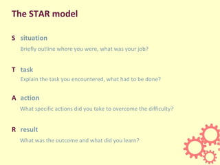 The STAR model
S situation
Briefly outline where you were, what was your job?
T task
Explain the task you encountered, what had to be done?
A action
What specific actions did you take to overcome the difficulty?
R result
What was the outcome and what did you learn?
 