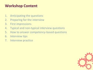 Workshop Content
1. Anticipating the questions
2. Preparing for the interview
3. First impressions
4. Typical and non-typical interview questions
5. How to answer competency-based questions
6. Interview tips
7. Interview practice
 