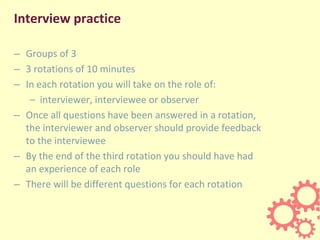 Interview practice
– Groups of 3
– 3 rotations of 10 minutes
– In each rotation you will take on the role of:
– interviewer, interviewee or observer
– Once all questions have been answered in a rotation,
the interviewer and observer should provide feedback
to the interviewee
– By the end of the third rotation you should have had
an experience of each role
– There will be different questions for each rotation
 