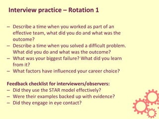 Interview practice – Rotation 1
– Describe a time when you worked as part of an
effective team, what did you do and what was the
outcome?
– Describe a time when you solved a difficult problem.
What did you do and what was the outcome?
– What was your biggest failure? What did you learn
from it?
– What factors have influenced your career choice?
Feedback checklist for interviewers/observers:
– Did they use the STAR model effectively?
– Were their examples backed up with evidence?
– Did they engage in eye contact?
 