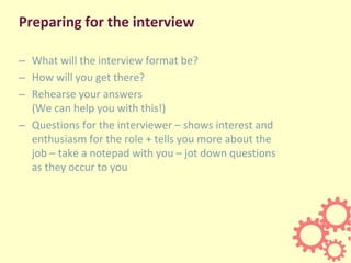 Preparing for the interview
– What will the interview format be?
– How will you get there?
– Rehearse your answers
(We can help you with this!)
– Questions for the interviewer – shows interest and
enthusiasm for the role + tells you more about the
job – take a notepad with you – jot down questions
as they occur to you
 