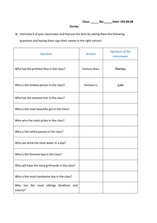 Class: _____ No:_____ Date: 103.04.08
Survey
※ Interview 9 of your classmates and find out the facts by asking them the following
questions and having them sign their names in the right column.
Question Answer
Signature of the
interviewee
Who has the prettiest face in the class? Fortuna does. Stanley
Who is the kindest person in the class? Fortuna is. Julie
Who has the shortest hair in the class?
Who is the most beautiful girl in the class?
Who wins the most prizes in the class?
Who is the tallest person in the class?
Who can drink the most water in a day?
Who is the thinnest boy in the class?
Who will have the most girlfriends in the class?
Who is the most handsome boy in the class?
Who has the most siblings (brothers and
sisters)?
 