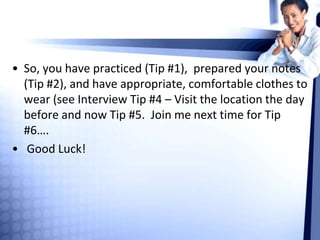 • So, you have practiced (Tip #1), prepared your notes
(Tip #2), and have appropriate, comfortable clothes to
wear (see Interview Tip #4 – Visit the location the day
before and now Tip #5. Join me next time for Tip
#6….
• Good Luck!
 