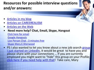 Resources for possible interview questions
and/or answers:
• Articles in my blog
• Articles on CAREEREALISM
• Articles on the Web
• Need more help? Chat, Email, Skype, Hangout
Click here for email
Google Hangouts
Live Person Chat - 3 minutes free
Skype Mary.E.Sherwood
• PS I also wanted to let you know about a new job search group
I just started on LinkedIn, it would be great to have you and
please share with your connections … If you are currently
employed you might want to “hide” this group on your Profile;
click here if you need help with that! Take care, Mary
 