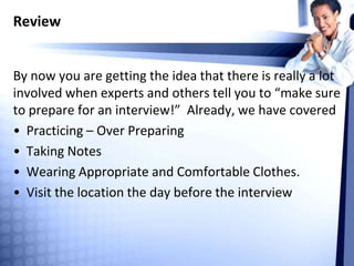 Review
By now you are getting the idea that there is really a lot
involved when experts and others tell you to “make sure
to prepare for an interview!” Already, we have covered
• Practicing – Over Preparing
• Taking Notes
• Wearing Appropriate and Comfortable Clothes.
• Visit the location the day before the interview
 