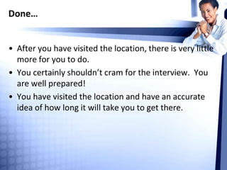 Done…
• After you have visited the location, there is very little
more for you to do.
• You certainly shouldn’t cram for the interview. You
are well prepared!
• You have visited the location and have an accurate
idea of how long it will take you to get there.
 