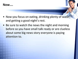 Now….
• Now you focus on eating, drinking plenty of water,
and getting a good night’s rest.
• Be sure to watch the news the night and morning
before so you have small talk ready or are clueless
about some big news story everyone is paying
attention to.
 