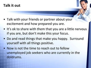 Talk it out
• Talk with your friends or partner about your
excitement and how prepared you are.
• It’s ok to share with them that you are a little nervous
if you are, but don’t make this your focus.
• Do and read things that make you happy. Surround
yourself with all things positive.
• Now is not the time to reach out to fellow
unemployed job seekers who are currently in the
doldrums.
 