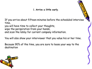 If you arrive about fifteen minutes before the scheduled interview time,  you will have time to collect your thoughts,  wipe the perspiration from your hands,  and scan the lobby for current company information.  You will also show your interviewer that you value his or her time. Because 90% of the time, you are sure to loose your way to the destination  1.  Arrive a little early . 