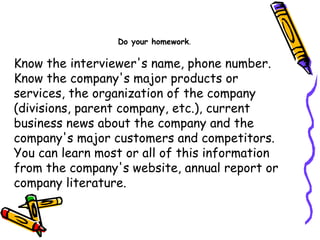 Know the interviewer's name, phone number. Know the company's major products or services, the organization of the company (divisions, parent company, etc.), current business news about the company and the company's major customers and competitors. You can learn most or all of this information from the company's website, annual report or company literature.  Do your homework . 