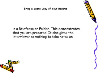 in a Briefcase or Folder. This demonstrates that you are prepared. It also gives the interviewer something to take notes on  Bring a Spare Copy of Your Resume 